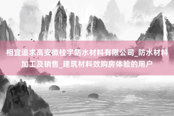 相宜追求高安徽桂宇防水材料有限公司_防水材料加工及销售_建筑材料效购房体验的用户