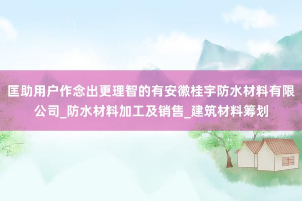 匡助用户作念出更理智的有安徽桂宇防水材料有限公司_防水材料加工及销售_建筑材料筹划