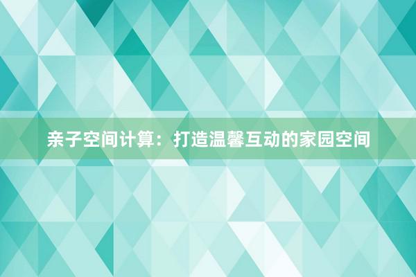 亲子空间计算:打造温馨互动的家园空间